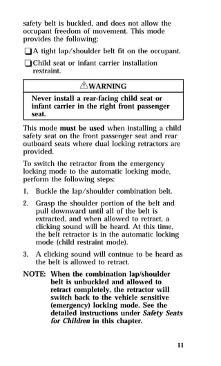 safety belt is buckled, and does not allow the 
occupant freedom of movement. This mode 
provides the following: 
qA tight lap/shoulder belt fit on the occupant. 
qChild seat or infant carrier installation 
11 
restraint. 
RWARNING 
Never install a rear-facing child seat or 
infant carrier in the right front passenger 
seat. 
This mode must be used when installing a child 
safety seat on the front passenger seat and rear 
outboard seats where dual locking retractors are 
provided. 
To switch the retractor from the emergency 
locking mode to the automatic locking mode, 
perform the following steps: 
1. Buckle the lap/shoulder combination belt. 
2. Grasp the shoulder portion of the belt and 
pull downward until all of the belt is 
extracted, and when allowed to retract, a 
clicking sound will be heard. At this time, 
the belt retractor is in the automatic locking 
mode (child restraint mode). 
3. A clicking sound will contnue to be heard as 
the belt is allowed to retract. 
NOTE: When the combination lap/shoulder 
belt is unbuckled and allowed to 
retract completely, the retractor will 
switch back to the vehicle sensitive 
(emergency) locking mode. See the 
detailed instructions under Safety Seats 
for Children in this chapter. 
 