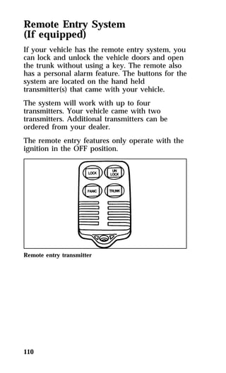Remote Entry System 
(If equipped) 
If your vehicle has the remote entry system, you 
can lock and unlock the vehicle doors and open 
the trunk without using a key. The remote also 
has a personal alarm feature. The buttons for the 
system are located on the hand held 
transmitter(s) that came with your vehicle. 
The system will work with up to four 
transmitters. Your vehicle came with two 
transmitters. Additional transmitters can be 
ordered from your dealer. 
The remote entry features only operate with the 
ignition in the OFF position. 
Remote entry transmitter 
110 
 