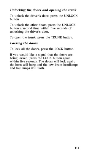 Unlocking the doors and opening the trunk 
To unlock the driver’s door, press the UNLOCK 
button. 
To unlock the other doors, press the UNLOCK 
button a second time within five seconds of 
unlocking the driver’s door. 
To open the trunk, press the TRUNK button. 
Locking the doors 
To lock all the doors, press the LOCK button. 
If you would like a signal that the doors are 
being locked, press the LOCK button again 
within five seconds. The doors will lock again, 
the horn will beep and the low beam headlamps 
and tail lamps will flash. 
111 
 