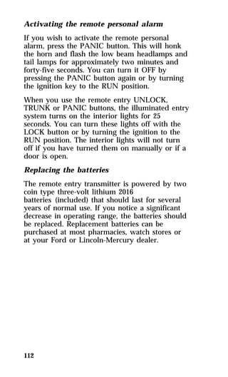 Activating the remote personal alarm 
If you wish to activate the remote personal 
alarm, press the PANIC button. This will honk 
the horn and flash the low beam headlamps and 
tail lamps for approximately two minutes and 
forty-five seconds. You can turn it OFF by 
pressing the PANIC button again or by turning 
the ignition key to the RUN position. 
When you use the remote entry UNLOCK, 
TRUNK or PANIC buttons, the illuminated entry 
system turns on the interior lights for 25 
seconds. You can turn these lights off with the 
LOCK button or by turning the ignition to the 
RUN position. The interior lights will not turn 
off if you have turned them on manually or if a 
door is open. 
Replacing the batteries 
The remote entry transmitter is powered by two 
coin type three-volt lithium 2016 
batteries (included) that should last for several 
years of normal use. If you notice a significant 
decrease in operating range, the batteries should 
be replaced. Replacement batteries can be 
purchased at most pharmacies, watch stores or 
at your Ford or Lincoln-Mercury dealer. 
112 
 