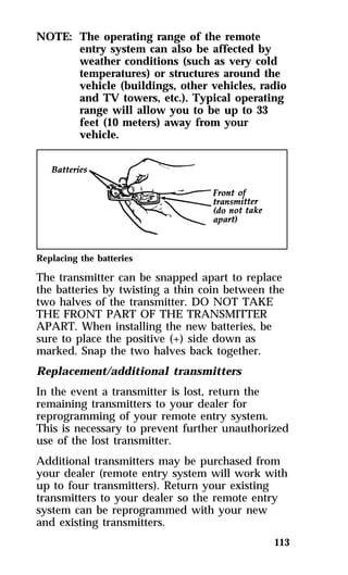 113 
NOTE: The operating range of the remote 
entry system can also be affected by 
weather conditions (such as very cold 
temperatures) or structures around the 
vehicle (buildings, other vehicles, radio 
and TV towers, etc.). Typical operating 
range will allow you to be up to 33 
feet (10 meters) away from your 
vehicle. 
Replacing the batteries 
The transmitter can be snapped apart to replace 
the batteries by twisting a thin coin between the 
two halves of the transmitter. DO NOT TAKE 
THE FRONT PART OF THE TRANSMITTER 
APART. When installing the new batteries, be 
sure to place the positive (+) side down as 
marked. Snap the two halves back together. 
Replacement/additional transmitters 
In the event a transmitter is lost, return the 
remaining transmitters to your dealer for 
reprogramming of your remote entry system. 
This is necessary to prevent further unauthorized 
use of the lost transmitter. 
Additional transmitters may be purchased from 
your dealer (remote entry system will work with 
up to four transmitters). Return your existing 
transmitters to your dealer so the remote entry 
system can be reprogrammed with your new 
and existing transmitters. 
 