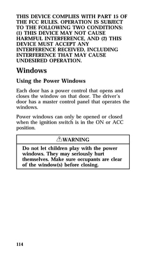 THIS DEVICE COMPLIES WITH PART 15 OF 
THE FCC RULES. OPERATION IS SUBJECT 
TO THE FOLLOWING TWO CONDITIONS: 
(1) THIS DEVICE MAY NOT CAUSE 
HARMFUL INTERFERENCE, AND (2) THIS 
DEVICE MUST ACCEPT ANY 
INTERFERENCE RECEIVED, INCLUDING 
INTERFERENCE THAT MAY CAUSE 
UNDESIRED OPERATION. 
Windows 
Using the Power Windows 
Each door has a power control that opens and 
closes the window on that door. The driver’s 
door has a master control panel that operates the 
windows. 
Power windows can only be opened or closed 
when the ignition switch is in the ON or ACC 
position. 
114 
RWARNING 
Do not let children play with the power 
windows. They may seriously hurt 
themselves. Make sure occupants are clear 
of the window(s) before closing. 
 