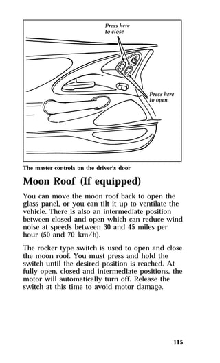 The master controls on the driver’s door 
Moon Roof (If equipped) 
You can move the moon roof back to open the 
glass panel, or you can tilt it up to ventilate the 
vehicle. There is also an intermediate position 
between closed and open which can reduce wind 
noise at speeds between 30 and 45 miles per 
hour (50 and 70 km/h). 
The rocker type switch is used to open and close 
the moon roof. You must press and hold the 
switch until the desired position is reached. At 
fully open, closed and intermediate positions, the 
motor will automatically turn off. Release the 
switch at this time to avoid motor damage. 
115 
 