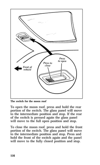 The switch for the moon roof 
To open the moon roof, press and hold the rear 
portion of the switch. The glass panel will move 
to the intermediate position and stop. If the rear 
of the switch is pressed again the glass panel 
will move to the full open position and stop. 
To close the moon roof, press and hold the front 
portion of the switch. The glass panel will move 
to the intermediate position and stop. Press and 
hold the front of the switch again and the panel 
will move to the fully closed position and stop. 
116 
 