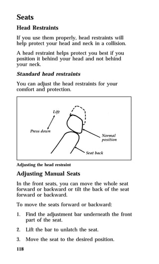 Seats 
Head Restraints 
If you use them properly, head restraints will 
help protect your head and neck in a collision. 
A head restraint helps protect you best if you 
position it behind your head and not behind 
your neck. 
Standard head restraints 
You can adjust the head restraints for your 
comfort and protection. 
Adjusting the head restraint 
Adjusting Manual Seats 
In the front seats, you can move the whole seat 
forward or backward or tilt the back of the seat 
forward or backward. 
To move the seats forward or backward: 
1. Find the adjustment bar underneath the front 
118 
part of the seat. 
2. Lift the bar to unlatch the seat. 
3. Move the seat to the desired position. 
 