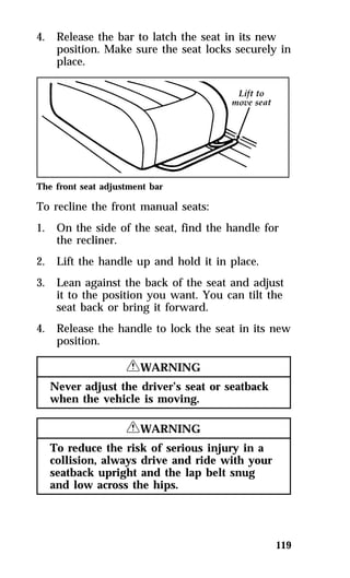 4. Release the bar to latch the seat in its new 
position. Make sure the seat locks securely in 
place. 
The front seat adjustment bar 
To recline the front manual seats: 
1. On the side of the seat, find the handle for 
119 
the recliner. 
2. Lift the handle up and hold it in place. 
3. Lean against the back of the seat and adjust 
it to the position you want. You can tilt the 
seat back or bring it forward. 
4. Release the handle to lock the seat in its new 
position. 
RWARNING 
Never adjust the driver’s seat or seatback 
when the vehicle is moving. 
RWARNING 
To reduce the risk of serious injury in a 
collision, always drive and ride with your 
seatback upright and the lap belt snug 
and low across the hips. 
 