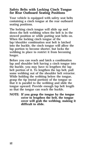 Safety Belts with Locking Cinch Tongue 
for Rear Outboard Seating Positions 
Your vehicle is equipped with safety seat belts 
containing a cinch tongue at the rear outboard 
seating positions. 
The locking cinch tongue will slide up and 
down the belt webbing when the belt is in the 
stowed position or while putting seat belts on. 
When the locking cinch tongue of the 
lap/shoulder combination seat belt is latched 
into the buckle, the cinch tongue will allow the 
lap portion to become shorter, but locks the 
webbing in place to restrict it from becoming 
longer. 
Before you can reach and latch a combination 
lap and shoulder belt having a cinch tongue into 
the buckle, you may have to lengthen the lap 
belt portion of it. To lengthen the lap belt, pull 
some webbing out of the shoulder belt retractor. 
While holding the webbing below the tongue, 
grasp the tip (metal portion) of the tongue so 
that it is parallel to the webbing and slide the 
tongue upward. Provide enough lap belt length 
so that the tongue can reach the buckle. 
NOTE: If you grasp the tongue by the tongue 
12 
cover to lengthen the belt, the tongue 
cover will grab the webbing, making it 
difficult to slide. 
 