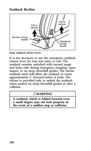 Seatback Recline 
Front seatback release levers 
It is not necessary to use the emergency seatback 
release lever for rear seat entry or exit. The 
seatback remains unlocked with normal usage 
and locks only during emergency stopping, upon 
impact, or on steep downhill grades. The inertia 
seatback latch will allow the seatback to rotate 
approximately 5° forward before it locks. The 
release is provided only to unlock the seatback 
when parked on steep downhill grades or after a 
collision. 
120 
RWARNING 
A seatback which is folded forward even 
a small degree may not lock properly in 
the event of a sudden stop or collision. 
 