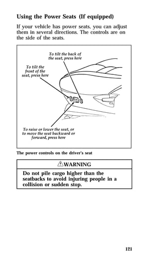 Using the Power Seats (If equipped) 
If your vehicle has power seats, you can adjust 
them in several directions. The controls are on 
the side of the seats. 
121 
The power controls on the driver’s seat 
RWARNING 
Do not pile cargo higher than the 
seatbacks to avoid injuring people in a 
collision or sudden stop. 
 
