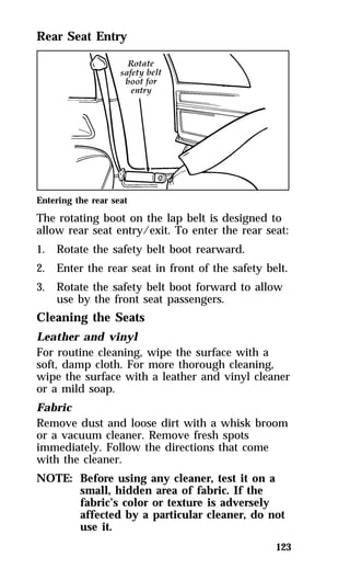 123 
Rear Seat Entry 
Entering the rear seat 
The rotating boot on the lap belt is designed to 
allow rear seat entry/exit. To enter the rear seat: 
1. Rotate the safety belt boot rearward. 
2. Enter the rear seat in front of the safety belt. 
3. Rotate the safety belt boot forward to allow 
use by the front seat passengers. 
Cleaning the Seats 
Leather and vinyl 
For routine cleaning, wipe the surface with a 
soft, damp cloth. For more thorough cleaning, 
wipe the surface with a leather and vinyl cleaner 
or a mild soap. 
Fabric 
Remove dust and loose dirt with a whisk broom 
or a vacuum cleaner. Remove fresh spots 
immediately. Follow the directions that come 
with the cleaner. 
NOTE: Before using any cleaner, test it on a 
small, hidden area of fabric. If the 
fabric’s color or texture is adversely 
affected by a particular cleaner, do not 
use it. 
 