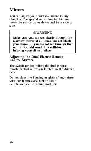 Mirrors 
You can adjust your rearview mirror in any 
direction. The special swivel bracket lets you 
move the mirror up or down and from side to 
side. 
124 
RWARNING 
Make sure you can see clearly through the 
rearview mirror at all times. Do not block 
your vision. If you cannot see through the 
mirror, it could result in a collision, 
injuring yourself and others. 
Adjusting the Dual Electric Remote 
Control Mirrors 
The switch for controlling the dual electric 
remote control mirrors is located on the driver’s 
door. 
Do not clean the housing or glass of any mirror 
with harsh abrasives, fuel or other 
petroleum-based cleaning products. 
 
