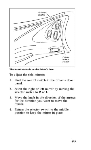 The mirror controls on the driver’s door 
To adjust the side mirrors: 
1. Find the control switch in the driver’s door 
125 
panel. 
2. Select the right or left mirror by moving the 
selector switch to R or L. 
3. Move the knob in the direction of the arrows 
for the direction you want to move the 
mirror. 
4. Return the selector switch to the middle 
position to keep the mirror in place. 
 