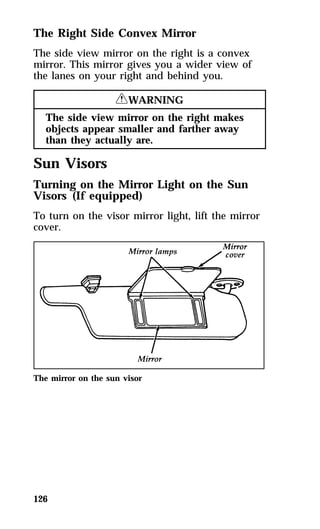 The Right Side Convex Mirror 
The side view mirror on the right is a convex 
mirror. This mirror gives you a wider view of 
the lanes on your right and behind you. 
126 
RWARNING 
The side view mirror on the right makes 
objects appear smaller and farther away 
than they actually are. 
Sun Visors 
Turning on the Mirror Light on the Sun 
Visors (If equipped) 
To turn on the visor mirror light, lift the mirror 
cover. 
The mirror on the sun visor 
 