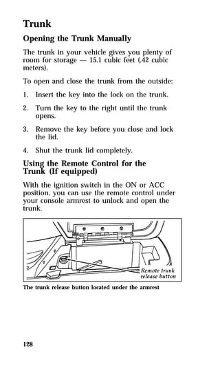 Trunk 
Opening the Trunk Manually 
The trunk in your vehicle gives you plenty of 
room for storage — 15.1 cubic feet (.42 cubic 
meters). 
To open and close the trunk from the outside: 
1. Insert the key into the lock on the trunk. 
2. Turn the key to the right until the trunk 
128 
opens. 
3. Remove the key before you close and lock 
the lid. 
4. Shut the trunk lid completely. 
Using the Remote Control for the 
Trunk (If equipped) 
With the ignition switch in the ON or ACC 
position, you can use the remote control under 
your console armrest to unlock and open the 
trunk. 
The trunk release button located under the armrest 
 
