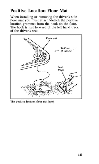 Positive Location Floor Mat 
When installing or removing the driver’s side 
floor mat you must attach/detach the positive 
location grommet from the hook on the floor. 
The hook is just forward of the left hand track 
of the driver’s seat. 
129 
The positive location floor mat hook 
 