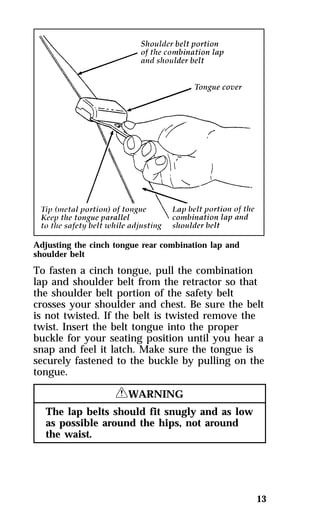 Adjusting the cinch tongue rear combination lap and 
shoulder belt 
To fasten a cinch tongue, pull the combination 
lap and shoulder belt from the retractor so that 
the shoulder belt portion of the safety belt 
crosses your shoulder and chest. Be sure the belt 
is not twisted. If the belt is twisted remove the 
twist. Insert the belt tongue into the proper 
buckle for your seating position until you hear a 
snap and feel it latch. Make sure the tongue is 
securely fastened to the buckle by pulling on the 
tongue. 
13 
RWARNING 
The lap belts should fit snugly and as low 
as possible around the hips, not around 
the waist. 
 