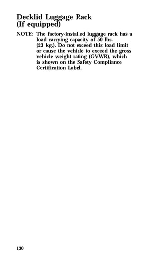 Decklid Luggage Rack 
(If equipped) 
NOTE: The factory-installed luggage rack has a 
130 
load carrying capacity of 50 lbs. 
(23 kg.). Do not exceed this load limit 
or cause the vehicle to exceed the gross 
vehicle weight rating (GVWR), which 
is shown on the Safety Compliance 
Certification Label. 
 