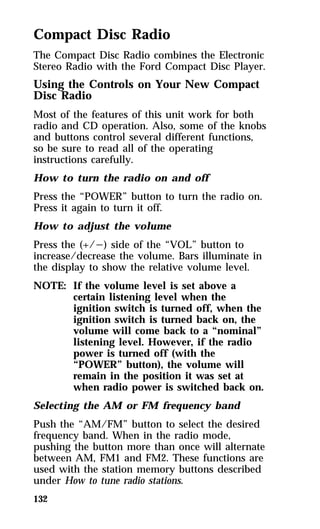Compact Disc Radio 
The Compact Disc Radio combines the Electronic 
Stereo Radio with the Ford Compact Disc Player. 
Using the Controls on Your New Compact 
Disc Radio 
Most of the features of this unit work for both 
radio and CD operation. Also, some of the knobs 
and buttons control several different functions, 
so be sure to read all of the operating 
instructions carefully. 
How to turn the radio on and off 
Press the “POWER” button to turn the radio on. 
Press it again to turn it off. 
How to adjust the volume 
Press the (+/s) side of the “VOL” button to 
increase/decrease the volume. Bars illuminate in 
the display to show the relative volume level. 
NOTE: If the volume level is set above a 
132 
certain listening level when the 
ignition switch is turned off, when the 
ignition switch is turned back on, the 
volume will come back to a “nominal” 
listening level. However, if the radio 
power is turned off (with the 
“POWER” button), the volume will 
remain in the position it was set at 
when radio power is switched back on. 
Selecting the AM or FM frequency band 
Push the “AM/FM” button to select the desired 
frequency band. When in the radio mode, 
pushing the button more than once will alternate 
between AM, FM1 and FM2. These functions are 
used with the station memory buttons described 
under How to tune radio stations. 
 