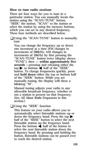 How to tune radio stations 
There are four ways for you to tune in a 
particular station. You can manually locate the 
station using the “SCAN/TUNE” button, 
“SEEK” the station, “SCAN” to the station or 
select the station by using the memory buttons, 
which you can set to any desired frequency. 
These four methods are described below. 
qUsing the “SCAN/TUNE” button to manually 
tune 
You can change the frequency up or down 
one increment at a time (FM changes in 
increments of 200kHz; AM changes in 
increments of 10kHz) by first pressing the 
“SCAN/TUNE” button twice (display shows 
“TUNE”), then — within approximately five 
seconds —pressing and releasing either the 
top a or bottom b half of the “SEEK” 
button. To change frequencies quickly, press 
and hold down either the top or bottom half 
of the “SEEK” button. While you are 
manually tuning, the display will show a 
blinking “M”. 
Manual tuning adjusts your radio to any 
allowable broadcast frequency, whether or 
not a station is present on that frequency. 
(See All About Radio Frequencies in this 
section.) 
qUsing the “SEEK” function 
This feature on your radio allows you to 
automatically select listenable stations up or 
down the frequency band. Press the top a 
half of the “SEEK” button to select the next 
listenable station up the frequency band. 
Press the bottom b half of the button to 
select the next listenable station down the 
frequency band. By pressing and holding the 
button, listenable stations can be passed over 
to reach the desired station. 
133 
 