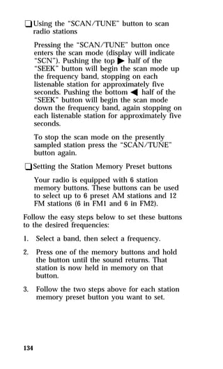 qUsing the “SCAN/TUNE” button to scan 
radio stations 
Pressing the “SCAN/TUNE” button once 
enters the scan mode (display will indicate 
“SCN”). Pushing the top a half of the 
“SEEK” button will begin the scan mode up 
the frequency band, stopping on each 
listenable station for approximately five 
seconds. Pushing the bottom b half of the 
“SEEK” button will begin the scan mode 
down the frequency band, again stopping on 
each listenable station for approximately five 
seconds. 
To stop the scan mode on the presently 
sampled station press the “SCAN/TUNE” 
button again. 
qSetting the Station Memory Preset buttons 
134 
Your radio is equipped with 6 station 
memory buttons. These buttons can be used 
to select up to 6 preset AM stations and 12 
FM stations (6 in FM1 and 6 in FM2). 
Follow the easy steps below to set these buttons 
to the desired frequencies: 
1. Select a band, then select a frequency. 
2. Press one of the memory buttons and hold 
the button until the sound returns. That 
station is now held in memory on that 
button. 
3. Follow the two steps above for each station 
memory preset button you want to set. 
 