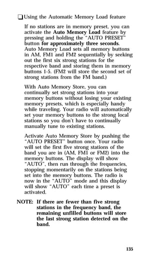 135 
qUsing the Automatic Memory Load feature 
If no stations are in memory preset, you can 
activate the Auto Memory Load feature by 
pressing and holding the “AUTO PRESET” 
button for approximately three seconds. 
Auto Memory Load sets all memory buttons 
in AM, FM1 and FM2 sequentially by seeking 
out the first six strong stations for the 
respective band and storing them in memory 
buttons 1-5. (FM2 will store the second set of 
strong stations from the FM band.) 
With Auto Memory Store, you can 
continually set strong stations into your 
memory buttons without losing your existing 
memory presets, which is especially handy 
while traveling. Your radio will automatically 
set your memory buttons to the strong local 
stations so you don’t have to continually 
manually tune to existing stations. 
Activate Auto Memory Store by pushing the 
“AUTO PRESET” button once. Your radio 
will set the first five strong stations of the 
band you are in (AM, FM1 or FM2) into the 
memory buttons. The display will show 
“AUTO”, then run through the frequencies, 
stopping momentarily on the stations being 
set into the memory buttons. The radio is 
now in the “AUTO” mode and this display 
will show “AUTO” each time a preset is 
activated. 
NOTE: If there are fewer than five strong 
stations in the frequency band, the 
remaining unfilled buttons will store 
the last strong station detected on the 
band. 
 