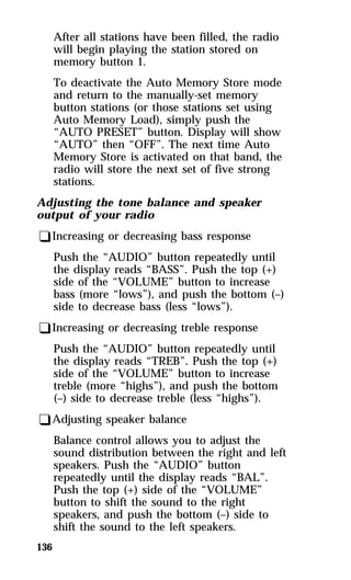 136 
After all stations have been filled, the radio 
will begin playing the station stored on 
memory button 1. 
To deactivate the Auto Memory Store mode 
and return to the manually-set memory 
button stations (or those stations set using 
Auto Memory Load), simply push the 
“AUTO PRESET” button. Display will show 
“AUTO” then “OFF”. The next time Auto 
Memory Store is activated on that band, the 
radio will store the next set of five strong 
stations. 
Adjusting the tone balance and speaker 
output of your radio 
qIncreasing or decreasing bass response 
Push the “AUDIO” button repeatedly until 
the display reads “BASS”. Push the top (+) 
side of the “VOLUME” button to increase 
bass (more “lows”), and push the bottom (–) 
side to decrease bass (less “lows”). 
qIncreasing or decreasing treble response 
Push the “AUDIO” button repeatedly until 
the display reads “TREB”. Push the top (+) 
side of the “VOLUME” button to increase 
treble (more “highs”), and push the bottom 
(–) side to decrease treble (less “highs”). 
qAdjusting speaker balance 
Balance control allows you to adjust the 
sound distribution between the right and left 
speakers. Push the “AUDIO” button 
repeatedly until the display reads “BAL”. 
Push the top (+) side of the “VOLUME” 
button to shift the sound to the right 
speakers, and push the bottom (–) side to 
shift the sound to the left speakers. 
 