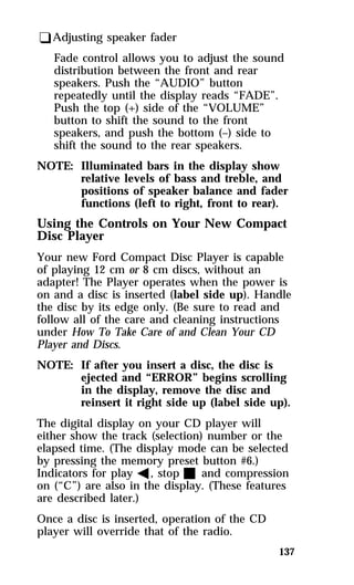 137 
qAdjusting speaker fader 
Fade control allows you to adjust the sound 
distribution between the front and rear 
speakers. Push the “AUDIO” button 
repeatedly until the display reads “FADE”. 
Push the top (+) side of the “VOLUME” 
button to shift the sound to the front 
speakers, and push the bottom (–) side to 
shift the sound to the rear speakers. 
NOTE: Illuminated bars in the display show 
relative levels of bass and treble, and 
positions of speaker balance and fader 
functions (left to right, front to rear). 
Using the Controls on Your New Compact 
Disc Player 
Your new Ford Compact Disc Player is capable 
of playing 12 cm or 8 cm discs, without an 
adapter! The Player operates when the power is 
on and a disc is inserted (label side up). Handle 
the disc by its edge only. (Be sure to read and 
follow all of the care and cleaning instructions 
under How To Take Care of and Clean Your CD 
Player and Discs. 
NOTE: If after you insert a disc, the disc is 
ejected and “ERROR” begins scrolling 
in the display, remove the disc and 
reinsert it right side up (label side up). 
The digital display on your CD player will 
either show the track (selection) number or the 
elapsed time. (The display mode can be selected 
by pressing the memory preset button #6.) 
Indicators for play b, stop X and compression 
on (“C”) are also in the display. (These features 
are described later.) 
Once a disc is inserted, operation of the CD 
player will override that of the radio. 
 