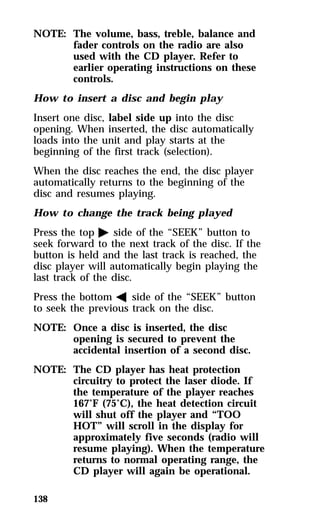 NOTE: The volume, bass, treble, balance and 
138 
fader controls on the radio are also 
used with the CD player. Refer to 
earlier operating instructions on these 
controls. 
How to insert a disc and begin play 
Insert one disc, label side up into the disc 
opening. When inserted, the disc automatically 
loads into the unit and play starts at the 
beginning of the first track (selection). 
When the disc reaches the end, the disc player 
automatically returns to the beginning of the 
disc and resumes playing. 
How to change the track being played 
Press the top a side of the “SEEK” button to 
seek forward to the next track of the disc. If the 
button is held and the last track is reached, the 
disc player will automatically begin playing the 
last track of the disc. 
Press the bottom b side of the “SEEK” button 
to seek the previous track on the disc. 
NOTE: Once a disc is inserted, the disc 
opening is secured to prevent the 
accidental insertion of a second disc. 
NOTE: The CD player has heat protection 
circuitry to protect the laser diode. If 
the temperature of the player reaches 
167°F (75°C), the heat detection circuit 
will shut off the player and “TOO 
HOT” will scroll in the display for 
approximately five seconds (radio will 
resume playing). When the temperature 
returns to normal operating range, the 
CD player will again be operational. 
 
