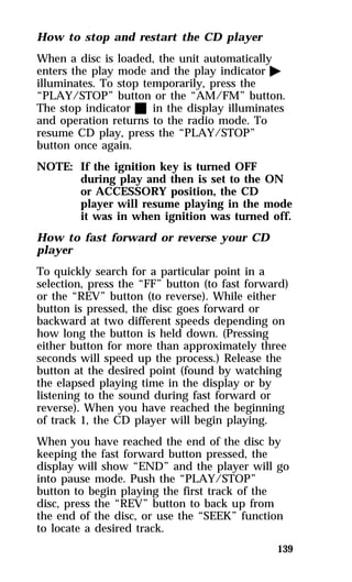 How to stop and restart the CD player 
When a disc is loaded, the unit automatically 
enters the play mode and the play indicator a 
illuminates. To stop temporarily, press the 
“PLAY/STOP” button or the “AM/FM” button. 
The stop indicator X in the display illuminates 
and operation returns to the radio mode. To 
resume CD play, press the “PLAY/STOP” 
button once again. 
NOTE: If the ignition key is turned OFF 
during play and then is set to the ON 
or ACCESSORY position, the CD 
player will resume playing in the mode 
it was in when ignition was turned off. 
How to fast forward or reverse your CD 
player 
To quickly search for a particular point in a 
selection, press the “FF” button (to fast forward) 
or the “REV” button (to reverse). While either 
button is pressed, the disc goes forward or 
backward at two different speeds depending on 
how long the button is held down. (Pressing 
either button for more than approximately three 
seconds will speed up the process.) Release the 
button at the desired point (found by watching 
the elapsed playing time in the display or by 
listening to the sound during fast forward or 
reverse). When you have reached the beginning 
of track 1, the CD player will begin playing. 
When you have reached the end of the disc by 
keeping the fast forward button pressed, the 
display will show “END” and the player will go 
into pause mode. Push the “PLAY/STOP” 
button to begin playing the first track of the 
disc, press the “REV” button to back up from 
the end of the disc, or use the “SEEK” function 
to locate a desired track. 
139 
 