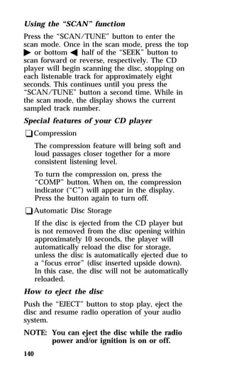 Using the “SCAN” function 
Press the “SCAN/TUNE” button to enter the 
scan mode. Once in the scan mode, press the top 
a or bottom b half of the “SEEK” button to 
scan forward or reverse, respectively. The CD 
player will begin scanning the disc, stopping on 
each listenable track for approximately eight 
seconds. This continues until you press the 
“SCAN/TUNE” button a second time. While in 
the scan mode, the display shows the current 
sampled track number. 
Special features of your CD player 
qCompression 
The compression feature will bring soft and 
loud passages closer together for a more 
consistent listening level. 
To turn the compression on, press the 
“COMP” button. When on, the compression 
indicator (“C”) will appear in the display. 
Press the button again to turn off. 
qAutomatic Disc Storage 
140 
If the disc is ejected from the CD player but 
is not removed from the disc opening within 
approximately 10 seconds, the player will 
automatically reload the disc for storage, 
unless the disc is automatically ejected due to 
a “focus error” (disc inserted upside down). 
In this case, the disc will not be automatically 
reloaded. 
How to eject the disc 
Push the “EJECT” button to stop play, eject the 
disc and resume radio operation of your audio 
system. 
NOTE: You can eject the disc while the radio 
power and/or ignition is on or off. 
 