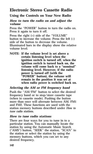Electronic Stereo Cassette Radio 
Using the Controls on Your New Radio 
How to turn the radio on and adjust the 
volume 
Press the “POWER” button to turn the radio on. 
Press it again to turn it off. 
Press the right (+) side of the “VOLUME” 
button to increase the volume. Press the left (–) 
side of the button to decrease the volume. 
Illuminated bars in the display show the relative 
volume level. 
NOTE: If the volume level is set above a 
142 
certain listening level when the 
ignition switch is turned off, when the 
ignition switch is turned back on, the 
volume will come back to a “nominal” 
listening level. However, if the radio 
power is turned off (with the 
“POWER” button), the volume will 
remain in the position it was set at 
when radio power is switched back on. 
Selecting the AM or FM frequency band 
Push the “AM/FM” button to select the desired 
frequency band or to stop/store cassette tape 
(when in cassette mode). Pushing the button 
more than once will alternate between AM, FM1 
and FM2. These functions are used with the 
station memory buttons described under How to 
tune radio stations. 
How to tune radio stations 
There are four ways for you to tune in to a 
particular station. You can manually locate the 
station by using the Automatic Music Search 
(“AMS”) button, “SEEK” the station, “SCAN” to 
the station or select the station by using the 
memory buttons, which you can set to any 
desired frequency. 
 