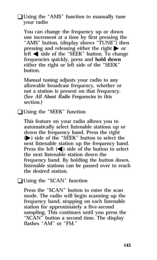 qUsing the “AMS” function to manually tune 
your radio 
You can change the frequency up or down 
one increment at a time by first pressing the 
“AMS” button, (display shows “TUNE”) then 
pressing and releasing either the right a or 
left b side of the “SEEK” button. To change 
frequencies quickly, press and hold down 
either the right or left side of the “SEEK” 
button. 
Manual tuning adjusts your radio to any 
allowable broadcast frequency, whether or 
not a station is present on that frequency. 
(See All About Radio Frequencies in this 
section.) 
qUsing the “SEEK” function 
This feature on your radio allows you to 
automatically select listenable stations up or 
down the frequency band. Press the right 
(a) side of the “SEEK” button to select the 
next listenable station up the frequency band. 
Press the left (b) side of the button to select 
the next listenable station down the 
frequency band. By holding the button down, 
listenable stations can be passed over to reach 
the desired station. 
qUsing the “SCAN” function 
Press the “SCAN” button to enter the scan 
mode. The radio will begin scanning up the 
frequency band, stopping on each listenable 
station for approximately a five-second 
sampling. This continues until you press the 
“SCAN” button a second time. The display 
flashes “AM” or “FM.” 
143 
 