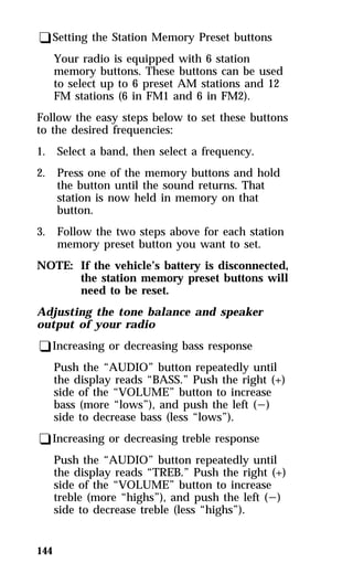 qSetting the Station Memory Preset buttons 
144 
Your radio is equipped with 6 station 
memory buttons. These buttons can be used 
to select up to 6 preset AM stations and 12 
FM stations (6 in FM1 and 6 in FM2). 
Follow the easy steps below to set these buttons 
to the desired frequencies: 
1. Select a band, then select a frequency. 
2. Press one of the memory buttons and hold 
the button until the sound returns. That 
station is now held in memory on that 
button. 
3. Follow the two steps above for each station 
memory preset button you want to set. 
NOTE: If the vehicle’s battery is disconnected, 
the station memory preset buttons will 
need to be reset. 
Adjusting the tone balance and speaker 
output of your radio 
qIncreasing or decreasing bass response 
Push the “AUDIO” button repeatedly until 
the display reads “BASS.” Push the right (+) 
side of the “VOLUME” button to increase 
bass (more “lows”), and push the left (s) 
side to decrease bass (less “lows”). 
qIncreasing or decreasing treble response 
Push the “AUDIO” button repeatedly until 
the display reads “TREB.” Push the right (+) 
side of the “VOLUME” button to increase 
treble (more “highs”), and push the left (s) 
side to decrease treble (less “highs”). 
 