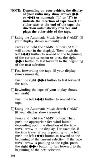 NOTE: Depending on your vehicle, the display 
146 
of your radio may show arrows (g 
orh) or numerals (“1” or “2”) to 
indicate the direction of tape travel. In 
either case, at the end of the tape, the 
direction automatically reverses and 
plays the other side of the tape. 
qUsing the Automatic Music Search (“AMS”)(If 
your display shows numerals) 
Press and hold the “AMS” button (“AMS” 
will appear in the display). Then, push the 
left (h) button to rewind to the beginning 
of the current selection or press the right 
(g) button to fast forward to the beginning 
of the next selection. 
qFast forwarding the tape (if your display 
shows numerals) 
Push the right (g) button to fast forward 
the tape. 
qRewinding the tape (if your diplay shows 
numerals) 
Push the left (h) button to rewind the 
tape. 
qUsing the Automatic Music Search (“AMS”) 
(if your display shows arrows) 
Press and hold the “AMS” button. Then, 
push the appropriate fast-wind button, 
depending upon the direction of the tape 
travel arrow in the display. For example, if 
the tape travel arrow is pointing to the left, 
push the left (h) button to rewind to the 
beginning of the current selection. If the tape 
travel arrow is pointing to the right, press 
the right (g) button to fast forward to the 
beginning of the next selection. 
 