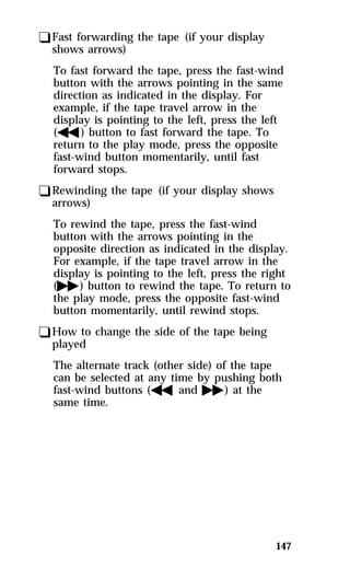 147 
qFast forwarding the tape (if your display 
shows arrows) 
To fast forward the tape, press the fast-wind 
button with the arrows pointing in the same 
direction as indicated in the display. For 
example, if the tape travel arrow in the 
display is pointing to the left, press the left 
(h) button to fast forward the tape. To 
return to the play mode, press the opposite 
fast-wind button momentarily, until fast 
forward stops. 
qRewinding the tape (if your display shows 
arrows) 
To rewind the tape, press the fast-wind 
button with the arrows pointing in the 
opposite direction as indicated in the display. 
For example, if the tape travel arrow in the 
display is pointing to the left, press the right 
(g) button to rewind the tape. To return to 
the play mode, press the opposite fast-wind 
button momentarily, until rewind stops. 
qHow to change the side of the tape being 
played 
The alternate track (other side) of the tape 
can be selected at any time by pushing both 
fast-wind buttons (handg) at the 
same time. 
 