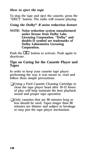 How to eject the tape 
To stop the tape and eject the cassette, press the 
“EJECT” button. The radio will resume playing. 
Using the DolbyH B noise reduction feature 
NOTE: Noise reduction system manufactured 
148 
under license from Dolby Labs 
Licensing Corporation. “Dolby” and 
double-D symbol are trademarks of 
Dolby Laboratories Licensing 
Corporation. 
Push thekbutton to activate. Push again to 
deactivate. 
Tips on Caring for the Cassette Player and 
Tapes 
In order to keep your cassette tape player 
performing the way it was meant to, read and 
follow these simple precautions: 
qUsing a Ford Cassette Cleaning Cartridge to 
clean the tape player head after 10-12 hours 
of play will help maintain the best playback 
sound and proper tape operation. 
qOnly cassettes that are 90 minutes long or 
less should be used. Tapes longer than 90 
minutes are thinner and subject to breakage 
or may jam the tape player mechanism. 
 