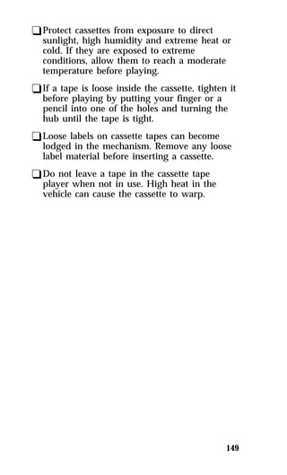 qProtect cassettes from exposure to direct 
sunlight, high humidity and extreme heat or 
cold. If they are exposed to extreme 
conditions, allow them to reach a moderate 
temperature before playing. 
qIf a tape is loose inside the cassette, tighten it 
before playing by putting your finger or a 
pencil into one of the holes and turning the 
hub until the tape is tight. 
qLoose labels on cassette tapes can become 
lodged in the mechanism. Remove any loose 
label material before inserting a cassette. 
qDo not leave a tape in the cassette tape 
player when not in use. High heat in the 
vehicle can cause the cassette to warp. 
149 
 