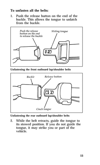 15 
To unfasten all the belts: 
1. Push the release button on the end of the 
buckle. This allows the tongue to unlatch 
from the buckle. 
Unfastening the front outboard lap/shoulder belts 
Unfastening the rear outboard lap/shoulder belts 
2. While the belt retracts, guide the tongue to 
its stowed position. If you do not guide the 
tongue, it may strike you or part of the 
vehicle. 
 