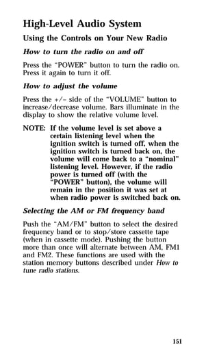 High-Level Audio System 
Using the Controls on Your New Radio 
How to turn the radio on and off 
Press the “POWER” button to turn the radio on. 
Press it again to turn it off. 
How to adjust the volume 
Press the +/– side of the “VOLUME” button to 
increase/decrease volume. Bars illuminate in the 
display to show the relative volume level. 
NOTE: If the volume level is set above a 
certain listening level when the 
ignition switch is turned off, when the 
ignition switch is turned back on, the 
volume will come back to a “nominal” 
listening level. However, if the radio 
power is turned off (with the 
“POWER” button), the volume will 
remain in the position it was set at 
when radio power is switched back on. 
Selecting the AM or FM frequency band 
Push the “AM/FM” button to select the desired 
frequency band or to stop/store cassette tape 
(when in cassette mode). Pushing the button 
more than once will alternate between AM, FM1 
and FM2. These functions are used with the 
station memory buttons described under How to 
tune radio stations. 
151 
 