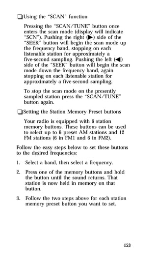 153 
qUsing the “SCAN” function 
Pressing the “SCAN/TUNE” button once 
enters the scan mode (display will indicate 
“SCN”). Pushing the right (a) side of the 
“SEEK” button will begin the scan mode up 
the frequency band, stopping on each 
listenable station for approximately a 
five-second sampling. Pushing the left (b) 
side of the “SEEK” button will begin the scan 
mode down the frequency band, again 
stopping on each listenable station for 
approximately a five-second sampling. 
To stop the scan mode on the presently 
sampled station press the “SCAN/TUNE” 
button again. 
qSetting the Station Memory Preset buttons 
Your radio is equipped with 6 station 
memory buttons. These buttons can be used 
to select up to 6 preset AM stations and 12 
FM stations (6 in FM1 and 6 in FM2). 
Follow the easy steps below to set these buttons 
to the desired frequencies: 
1. Select a band, then select a frequency. 
2. Press one of the memory buttons and hold 
the button until the sound returns. That 
station is now held in memory on that 
button. 
3. Follow the two steps above for each station 
memory preset button you want to set. 
 