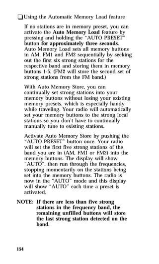 qUsing the Automatic Memory Load feature 
154 
If no stations are in memory preset, you can 
activate the Auto Memory Load feature by 
pressing and holding the “AUTO PRESET” 
button for approximately three seconds. 
Auto Memory Load sets all memory buttons 
in AM, FM1 and FM2 sequentially by seeking 
out the first six strong stations for the 
respective band and storing them in memory 
buttons 1-5. (FM2 will store the second set of 
strong stations from the FM band.) 
With Auto Memory Store, you can 
continually set strong stations into your 
memory buttons without losing your existing 
memory presets, which is especially handy 
while traveling. Your radio will automatically 
set your memory buttons to the strong local 
stations so you don’t have to continually 
manually tune to existing stations. 
Activate Auto Memory Store by pushing the 
“AUTO PRESET” button once. Your radio 
will set the first five strong stations of the 
band you are in (AM, FM1 or FM2) into the 
memory buttons. The display will show 
“AUTO”, then run through the frequencies, 
stopping momentarily on the stations being 
set into the memory buttons. The radio is 
now in the “AUTO” mode and this display 
will show “AUTO” each time a preset is 
activated. 
NOTE: If there are less than five strong 
stations in the frequency band, the 
remaining unfilled buttons will store 
the last strong station detected on the 
band. 
 