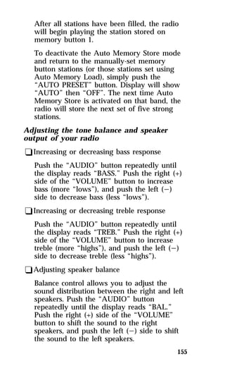After all stations have been filled, the radio 
will begin playing the station stored on 
memory button 1. 
To deactivate the Auto Memory Store mode 
and return to the manually-set memory 
button stations (or those stations set using 
Auto Memory Load), simply push the 
“AUTO PRESET” button. Display will show 
“AUTO” then “OFF”. The next time Auto 
Memory Store is activated on that band, the 
radio will store the next set of five strong 
stations. 
155 
Adjusting the tone balance and speaker 
output of your radio 
qIncreasing or decreasing bass response 
Push the “AUDIO” button repeatedly until 
the display reads “BASS.” Push the right (+) 
side of the “VOLUME” button to increase 
bass (more “lows”), and push the left (s) 
side to decrease bass (less “lows”). 
qIncreasing or decreasing treble response 
Push the “AUDIO” button repeatedly until 
the display reads “TREB.” Push the right (+) 
side of the “VOLUME” button to increase 
treble (more “highs”), and push the left (s) 
side to decrease treble (less “highs”). 
qAdjusting speaker balance 
Balance control allows you to adjust the 
sound distribution between the right and left 
speakers. Push the “AUDIO” button 
repeatedly until the display reads “BAL.” 
Push the right (+) side of the “VOLUME” 
button to shift the sound to the right 
speakers, and push the left (s) side to shift 
the sound to the left speakers. 
 