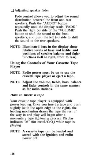 qAdjusting speaker fader 
156 
Fade control allows you to adjust the sound 
distribution between the front and rear 
speakers. Push the “AUDIO” button 
repeatedly until the display reads “FADE.” 
Push the right (+) side of the “VOLUME” 
button to shift the sound to the front 
speakers, and push the left (s) side to shift 
the sound to the rear speakers. 
NOTE: Illuminated bars in the display show 
relative levels of bass and treble, and 
positions of speaker balance and fader 
functions (left to right, front to rear). 
Using the Controls of Your Cassette Tape 
Player 
NOTE: Radio power must be on to use the 
cassette tape player or eject a tape. 
NOTE: Adjust the volume, treble, bass, balance 
and fader controls in the same manner 
as for radio stations. 
How to insert a tape 
Your cassette tape player is equipped with 
power loading. Once you insert a tape and push 
slightly (with the open edge to the right), the 
loading mechanism draws the tape the rest of 
the way in and play will begin after a 
momentary tape tightening process. Display 
indicates “M” (for metal/CrO2) while tape is 
playing. 
NOTE: A cassette tape can be loaded and 
stored with the ignition and radio 
power off. 
 