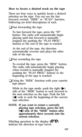 How to locate a desired track on the tape 
There are four ways to quickly locate a desired 
selection on the tape. You can use the fast 
forward, rewind, “SEEK” or “SCAN” function. 
Following are brief descriptions of each. 
qFast forwarding the tape 
157 
To fast forward the tape, press the “FF” 
button. The radio will automatically begin 
playing until fast forward is manually 
stopped (by pushing the “PLAY PROG” 
button) or the end of the tape is reached. 
At the end of the tape, the direction 
automatically reverses and plays the other 
side of the tape. 
qFast rewinding the tape 
To rewind the tape, press the “REW” button. 
The radio will automatically begin playing 
when rewind is manually stopped (by 
pushing the “PLAY PROG” button) or the 
beginning of the tape is reached. 
qUsing the “SEEK” function with your cassette 
tape player 
While in the tape mode, push the right (a) 
side of the “SEEK” button to seek forward to 
the next selection on the tape. Push the left 
(b) side to seek the beginning of the current 
tape selection. 
NOTE: If you want to restart a currently 
playing tape selection, press the left 
(b) side of the “SEEK” button after 
approximately three seconds into the 
current selection. 
Whirling sprockets in the display (l) 
indicate the direction of tape travel. 
 