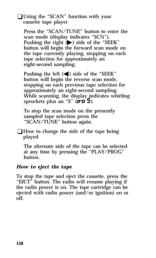 qUsing the “SCAN” function with your 
cassette tape player 
Press the “SCAN/TUNE” button to enter the 
scan mode (display indicates “SCN”). 
Pushing the right (a) side of the “SEEK” 
button will begin the forward scan mode on 
the tape currently playing, stopping on each 
tape selection for approximately an 
eight-second sampling. 
Pushing the left (b) side of the “SEEK” 
button will begin the reverse scan mode, 
stopping on each previous tape selection for 
approximately an eight-second sampling. 
While scanning, the display indicates whirling 
sprockets plus an “S” (m). 
To stop the scan mode on the presently 
sampled tape selection press the 
“SCAN/TUNE” button again. 
qHow to change the side of the tape being 
played 
158 
The alternate side of the tape can be selected 
at any time by pressing the “PLAY/PROG” 
button. 
How to eject the tape 
To stop the tape and eject the cassette, press the 
“EJCT” button. The radio will resume playing if 
the radio power is on. The tape cartridge can be 
ejected with radio power (and/or ignition) on or 
off. 
 
