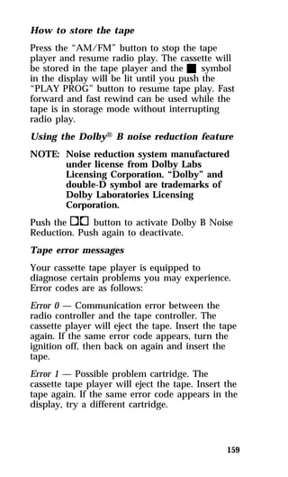 How to store the tape 
Press the “AM/FM” button to stop the tape 
player and resume radio play. The cassette will 
be stored in the tape player and the X symbol 
in the display will be lit until you push the 
“PLAY PROG” button to resume tape play. Fast 
forward and fast rewind can be used while the 
tape is in storage mode without interrupting 
radio play. 
Using the DolbyH B noise reduction feature 
NOTE: Noise reduction system manufactured 
159 
under license from Dolby Labs 
Licensing Corporation. “Dolby” and 
double-D symbol are trademarks of 
Dolby Laboratories Licensing 
Corporation. 
Push thekbutton to activate Dolby B Noise 
Reduction. Push again to deactivate. 
Tape error messages 
Your cassette tape player is equipped to 
diagnose certain problems you may experience. 
Error codes are as follows: 
Error 0 — Communication error between the 
radio controller and the tape controller. The 
cassette player will eject the tape. Insert the tape 
again. If the same error code appears, turn the 
ignition off, then back on again and insert the 
tape. 
Error 1 — Possible problem cartridge. The 
cassette tape player will eject the tape. Insert the 
tape again. If the same error code appears in the 
display, try a different cartridge. 
 
