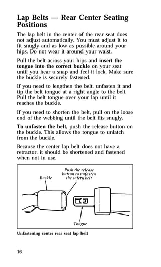 Lap Belts — Rear Center Seating 
Positions 
The lap belt in the center of the rear seat does 
not adjust automatically. You must adjust it to 
fit snugly and as low as possible around your 
hips. Do not wear it around your waist. 
Pull the belt across your hips and insert the 
tongue into the correct buckle on your seat 
until you hear a snap and feel it lock. Make sure 
the buckle is securely fastened. 
If you need to lengthen the belt, unfasten it and 
tip the belt tongue at a right angle to the belt. 
Pull the belt tongue over your lap until it 
reaches the buckle. 
If you need to shorten the belt, pull on the loose 
end of the webbing until the belt fits snugly. 
To unfasten the belt, push the release button on 
the buckle. This allows the tongue to unlatch 
from the buckle. 
Because the center lap belt does not have a 
retractor, it should be shortened and fastened 
when not in use. 
Unfastening center rear seat lap belt 
16 
 