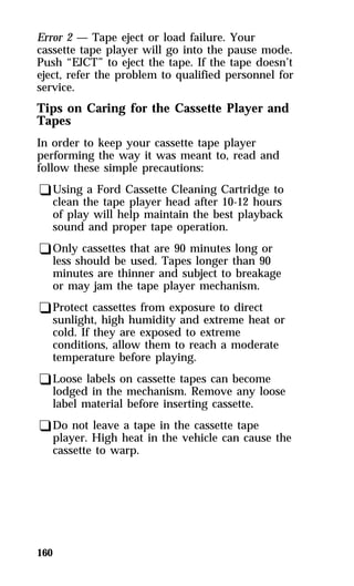 Error 2 — Tape eject or load failure. Your 
cassette tape player will go into the pause mode. 
Push “EJCT” to eject the tape. If the tape doesn’t 
eject, refer the problem to qualified personnel for 
service. 
Tips on Caring for the Cassette Player and 
Tapes 
In order to keep your cassette tape player 
performing the way it was meant to, read and 
follow these simple precautions: 
qUsing a Ford Cassette Cleaning Cartridge to 
clean the tape player head after 10-12 hours 
of play will help maintain the best playback 
sound and proper tape operation. 
qOnly cassettes that are 90 minutes long or 
less should be used. Tapes longer than 90 
minutes are thinner and subject to breakage 
or may jam the tape player mechanism. 
qProtect cassettes from exposure to direct 
sunlight, high humidity and extreme heat or 
cold. If they are exposed to extreme 
conditions, allow them to reach a moderate 
temperature before playing. 
qLoose labels on cassette tapes can become 
lodged in the mechanism. Remove any loose 
label material before inserting cassette. 
qDo not leave a tape in the cassette tape 
player. High heat in the vehicle can cause the 
cassette to warp. 
160 
 