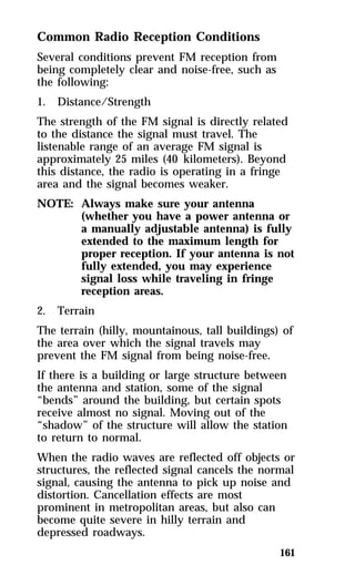 Common Radio Reception Conditions 
Several conditions prevent FM reception from 
being completely clear and noise-free, such as 
the following: 
1. Distance/Strength 
The strength of the FM signal is directly related 
to the distance the signal must travel. The 
listenable range of an average FM signal is 
approximately 25 miles (40 kilometers). Beyond 
this distance, the radio is operating in a fringe 
area and the signal becomes weaker. 
NOTE: Always make sure your antenna 
(whether you have a power antenna or 
a manually adjustable antenna) is fully 
extended to the maximum length for 
proper reception. If your antenna is not 
fully extended, you may experience 
signal loss while traveling in fringe 
reception areas. 
2. Terrain 
The terrain (hilly, mountainous, tall buildings) of 
the area over which the signal travels may 
prevent the FM signal from being noise-free. 
If there is a building or large structure between 
the antenna and station, some of the signal 
“bends” around the building, but certain spots 
receive almost no signal. Moving out of the 
“shadow” of the structure will allow the station 
to return to normal. 
When the radio waves are reflected off objects or 
structures, the reflected signal cancels the normal 
signal, causing the antenna to pick up noise and 
distortion. Cancellation effects are most 
prominent in metropolitan areas, but also can 
become quite severe in hilly terrain and 
depressed roadways. 
161 
 