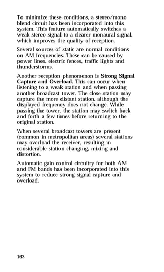 To minimize these conditions, a stereo/mono 
blend circuit has been incorporated into this 
system. This feature automatically switches a 
weak stereo signal to a clearer monaural signal, 
which improves the quality of reception. 
Several sources of static are normal conditions 
on AM frequencies. These can be caused by 
power lines, electric fences, traffic lights and 
thunderstorms. 
Another reception phenomenon is Strong Signal 
Capture and Overload. This can occur when 
listening to a weak station and when passing 
another broadcast tower. The close station may 
capture the more distant station, although the 
displayed frequency does not change. While 
passing the tower, the station may switch back 
and forth a few times before returning to the 
original station. 
When several broadcast towers are present 
(common in metropolitan areas) several stations 
may overload the receiver, resulting in 
considerable station changing, mixing and 
distortion. 
Automatic gain control circuitry for both AM 
and FM bands has been incorporated into this 
system to reduce strong signal capture and 
overload. 
162 
 